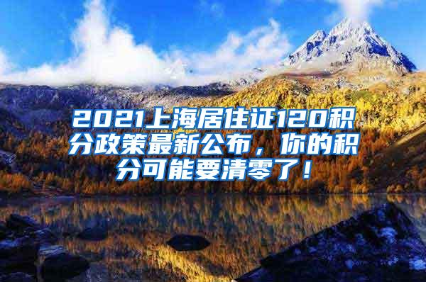 2021上海居住证120积分政策最新公布，你的积分可能要清零了！