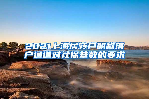 2021上海居转户职称落户通道对社保基数的要求