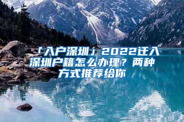「入户深圳」2022迁入深圳户籍怎么办理？两种方式推荐给你