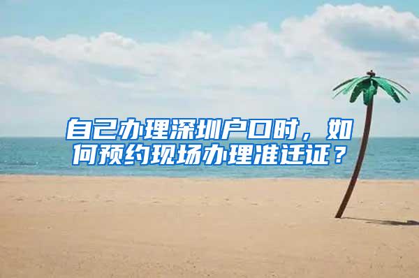 自己办理深圳户口时，如何预约现场办理准迁证？