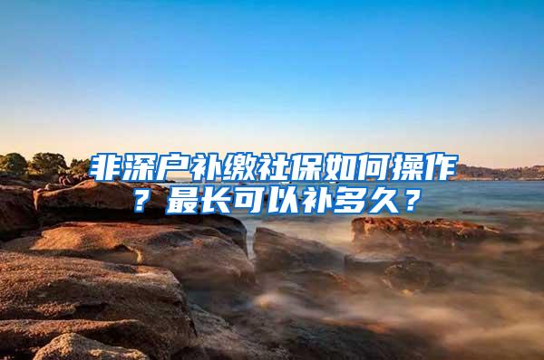 非深户补缴社保如何操作？最长可以补多久？