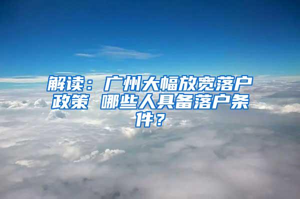 解读：广州大幅放宽落户政策 哪些人具备落户条件？