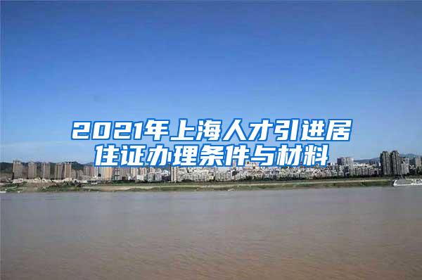 2021年上海人才引进居住证办理条件与材料