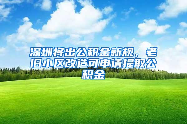 深圳将出公积金新规，老旧小区改造可申请提取公积金