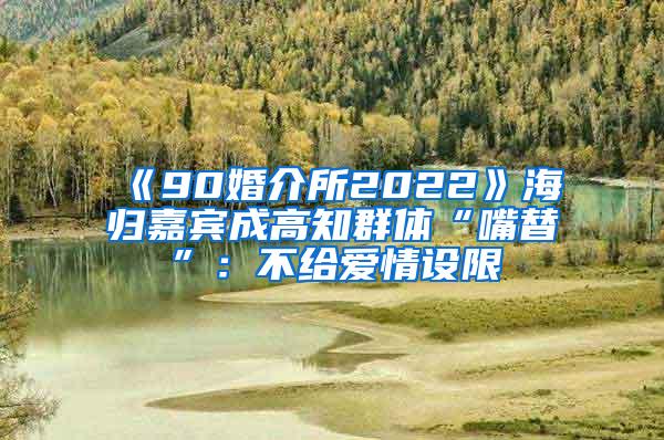 《90婚介所2022》海归嘉宾成高知群体“嘴替”：不给爱情设限