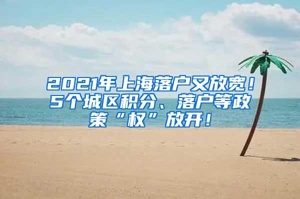 2021年上海落户又放宽！5个城区积分、落户等政策“权”放开！