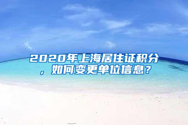 2020年上海居住证积分，如何变更单位信息？