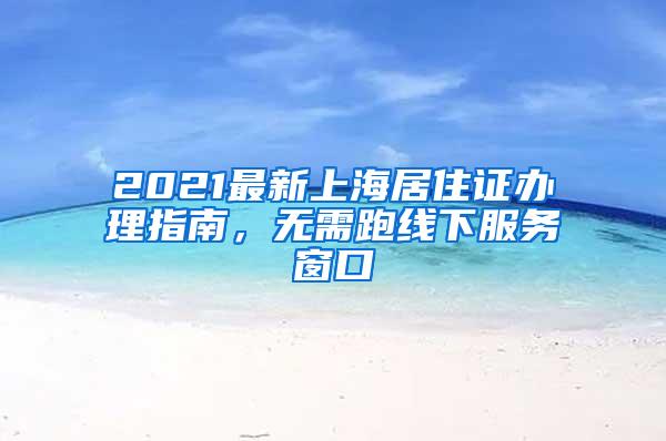 2021最新上海居住证办理指南，无需跑线下服务窗口