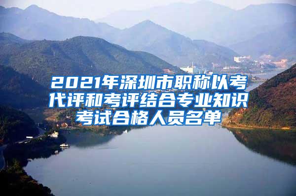 2021年深圳市职称以考代评和考评结合专业知识考试合格人员名单