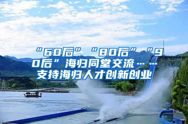 “60后”“80后”“90后”海归同堂交流……支持海归人才创新创业