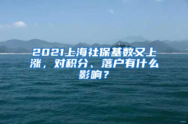 2021上海社保基数又上涨，对积分、落户有什么影响？