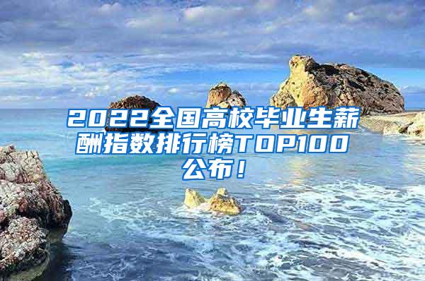 2022全国高校毕业生薪酬指数排行榜TOP100公布！