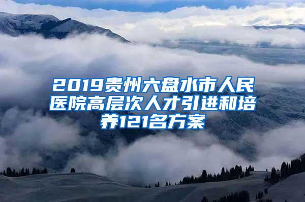 2019贵州六盘水市人民医院高层次人才引进和培养121名方案