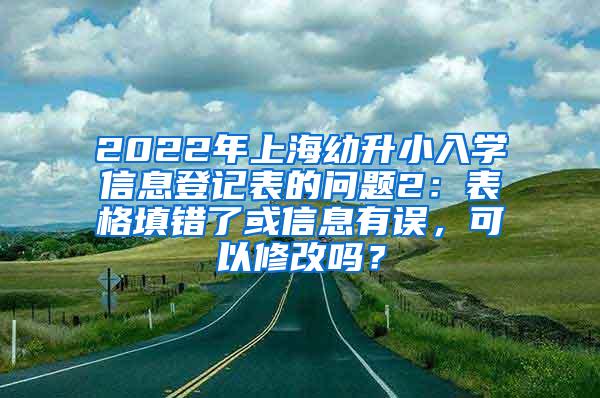 2022年上海幼升小入学信息登记表的问题2：表格填错了或信息有误，可以修改吗？