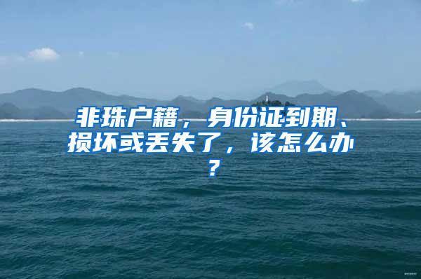 非珠户籍，身份证到期、损坏或丢失了，该怎么办？