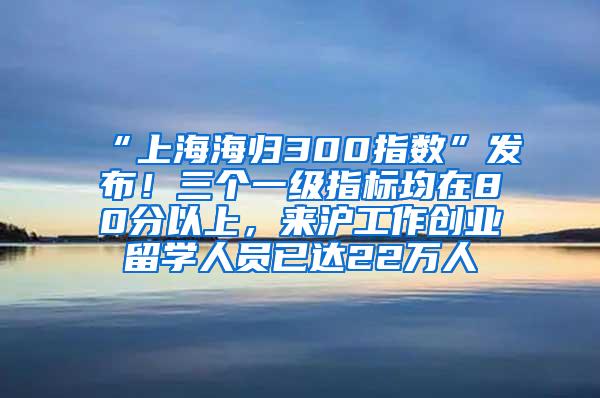 “上海海归300指数”发布！三个一级指标均在80分以上，来沪工作创业留学人员已达22万人