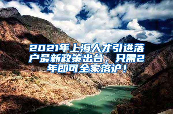 2021年上海人才引进落户最新政策出台，只需2年即可全家落沪！