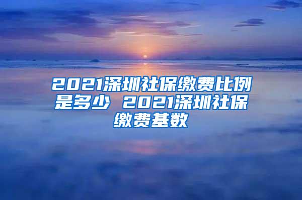 2021深圳社保缴费比例是多少 2021深圳社保缴费基数