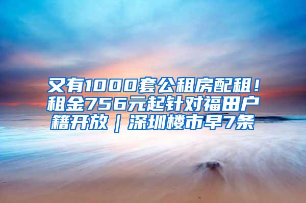 又有1000套公租房配租！租金756元起针对福田户籍开放｜深圳楼市早7条