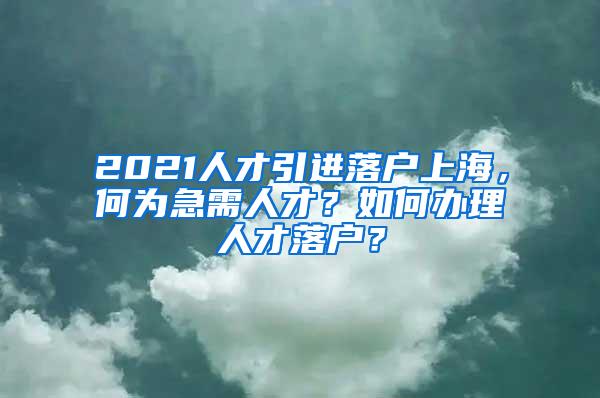 2021人才引进落户上海，何为急需人才？如何办理人才落户？