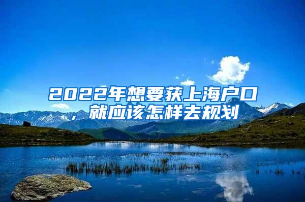 2022年想要获上海户口，就应该怎样去规划