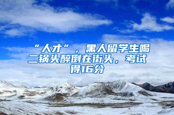 “人才”，黑人留学生喝二锅头醉倒在街头，考试得16分