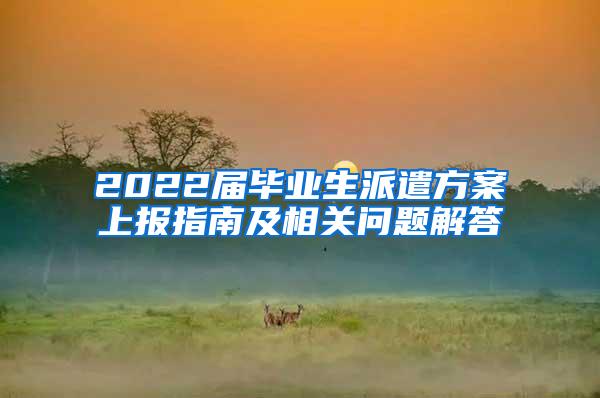 2022届毕业生派遣方案上报指南及相关问题解答