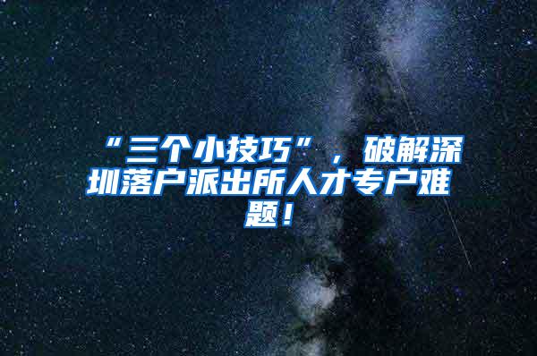 “三个小技巧”，破解深圳落户派出所人才专户难题！