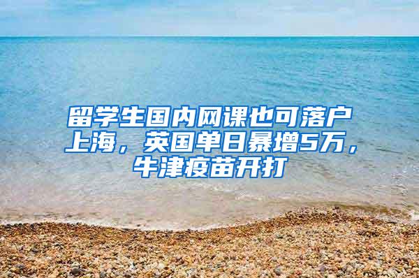 留学生国内网课也可落户上海，英国单日暴增5万，牛津疫苗开打