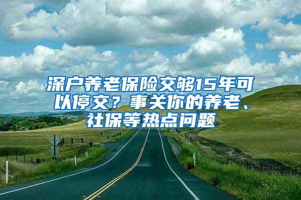 深户养老保险交够15年可以停交？事关你的养老、社保等热点问题