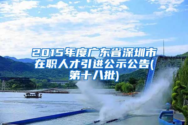 2015年度广东省深圳市在职人才引进公示公告(第十八批)