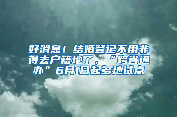 好消息！结婚登记不用非得去户籍地了，“跨省通办”6月1日起多地试点