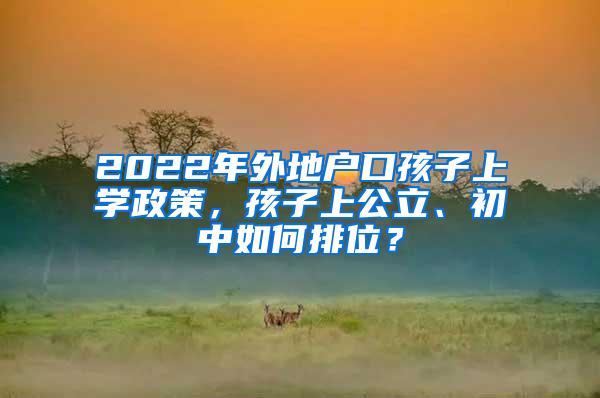 2022年外地户口孩子上学政策，孩子上公立、初中如何排位？