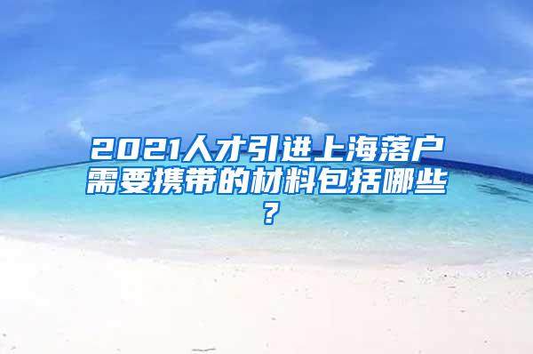 2021人才引进上海落户需要携带的材料包括哪些？