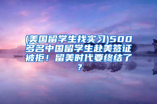 (美国留学生找实习)500多名中国留学生赴美签证被拒！留美时代要终结了？