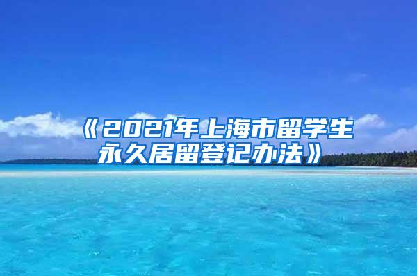 《2021年上海市留学生永久居留登记办法》