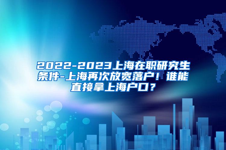 2022-2023上海在职研究生条件-上海再次放宽落户！谁能直接拿上海户口？