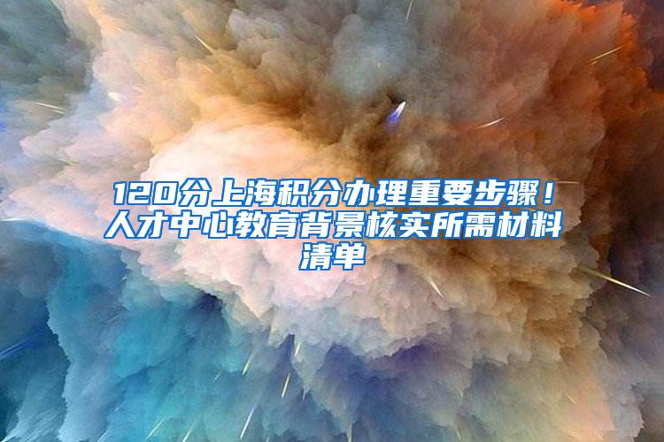 120分上海积分办理重要步骤！人才中心教育背景核实所需材料清单