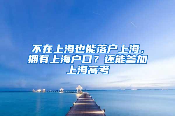 不在上海也能落户上海，拥有上海户口？还能参加上海高考