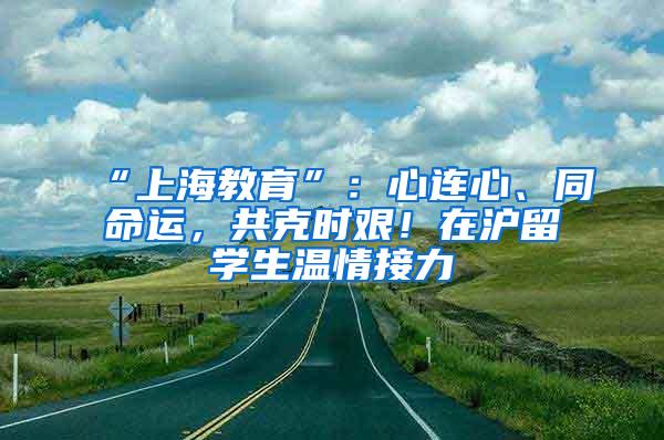 “上海教育”：心连心、同命运，共克时艰！在沪留学生温情接力②