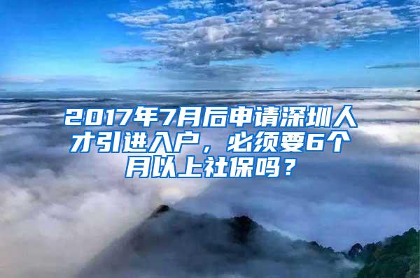 2017年7月后申请深圳人才引进入户，必须要6个月以上社保吗？