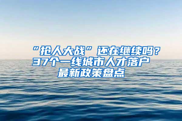 “抢人大战”还在继续吗？37个一线城市人才落户最新政策盘点