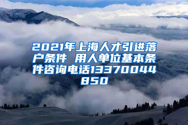 2021年上海人才引进落户条件 用人单位基本条件咨询电话13370044850