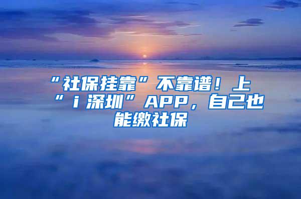 “社保挂靠”不靠谱！上“ｉ深圳”APP，自己也能缴社保