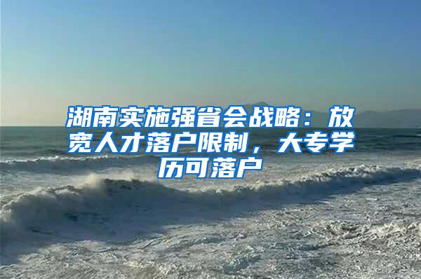 湖南实施强省会战略：放宽人才落户限制，大专学历可落户