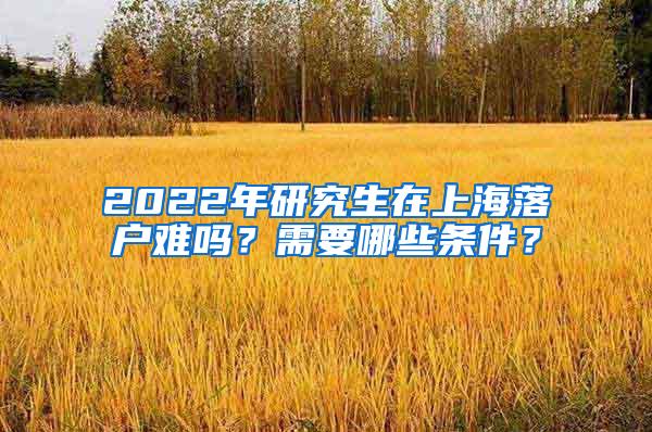 2022年研究生在上海落户难吗？需要哪些条件？