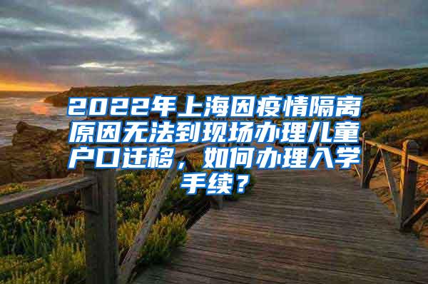 2022年上海因疫情隔离原因无法到现场办理儿童户口迁移，如何办理入学手续？