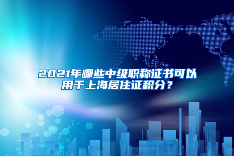 2021年哪些中级职称证书可以用于上海居住证积分？