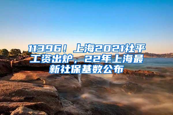 11396！上海2021社平工资出炉，22年上海最新社保基数公布