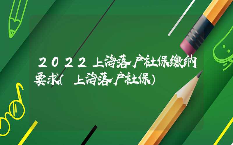 2022上海落户社保缴纳要求（上海落户社保）